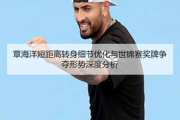 覃海洋短距离转身细节优化与世锦赛奖牌争夺形势深度分析